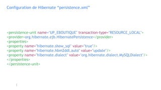 Configuration de Hibernate “persistence.xml”
<persistence-unit name="UP_EBOUTIQUE" transaction-type="RESOURCE_LOCAL">
<provider>org.hibernate.ejb.HibernatePersistence</provider>
<properties>
<property name="hibernate.show_sql" value="true"/>
<property name="hibernate.hbm2ddl.auto" value="update"/>
<property name="hibernate.dialect" value="org.hibernate.dialect.MySQLDialect"/>
</properties>
</persistence-unit>
 