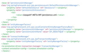 <bean id="persistenceUnitManager"
class="org.springframework.orm.jpa.persistenceunit.DefaultPersistenceUnitManager">
<property name="defaultDataSource" ref="datasource"></property>
<property name="persistenceXmlLocations">
<list>
<value>classpath*:META-INF/persistence.xml</value>
</list>
</property>
</bean>
<bean id="entityManagerFactory"
class="org.springframework.orm.jpa.LocalContainerEntityManagerFactoryBean">
<property name="persistenceUnitManager" ref="persistenceUnitManager"></property>
<property name="persistenceUnitName" value="UP_EBOUTIQUE"></property>
</bean>
<bean id="transactionManager"
class="org.springframework.orm.jpa.JpaTransactionManager">
<property name="entityManagerFactory" ref="entityManagerFactory"></property>
</bean>
<tx:annotation-driven transaction-manager="transactionManager"/>
<context:annotation-config></context:annotation-config>
</beans>
 