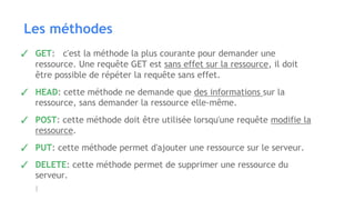 Les méthodes
✓ GET: c'est la méthode la plus courante pour demander une
ressource. Une requête GET est sans effet sur la ressource, il doit
être possible de répéter la requête sans effet.
✓ HEAD: cette méthode ne demande que des informations sur la
ressource, sans demander la ressource elle-même.
✓ POST: cette méthode doit être utilisée lorsqu'une requête modifie la
ressource.
✓ PUT: cette méthode permet d'ajouter une ressource sur le serveur.
✓ DELETE: cette méthode permet de supprimer une ressource du
serveur.
 