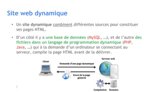 Site web dynamique
• Un site dynamique combinent différentes sources pour constituer
ses pages HTML.
• D’un côté il y a une base de données (MySQL, …), et de l’autre des
fichiers dans un langage de programmation dynamique (PHP,
Java, …) qui à la demande d’un ordinateur se connectant au
serveur, compile la page HTML avant de la délivrer.
 