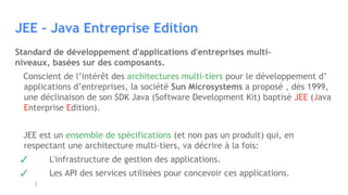 JEE – Java Entreprise Edition
Standard de développement d'applications d'entreprises multi-
niveaux, basées sur des composants.
Conscient de l’intérêt des architectures multi-tiers pour le développement d’
applications d’entreprises, la société Sun Microsystems a proposé , dès 1999,
une déclinaison de son SDK Java (Software Development Kit) baptisé JEE (Java
Enterprise Edition).
JEE est un ensemble de spécifications (et non pas un produit) qui, en
respectant une architecture multi-tiers, va décrire à la fois:
✓ L'infrastructure de gestion des applications.
✓ Les API des services utilisées pour concevoir ces applications.
 
