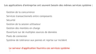 Les applications d'entreprise ont souvent besoin des mêmes services système :
Gestion de la concurrence
Services transactionnels entre composants
Sécurité
Gestion de la session utilisateur
Gestion des montées en charge
Ouverture sur de multiples sources de données
Pools de connexion
Système de tolérance aux pannes et reprise sur incident
Le serveur d'application fournira ces services système
 
