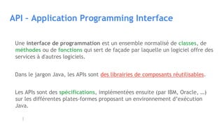 API – Application Programming Interface
Une interface de programmation est un ensemble normalisé de classes, de
méthodes ou de fonctions qui sert de façade par laquelle un logiciel offre des
services à d'autres logiciels.
Dans le jargon Java, les APIs sont des librairies de composants réutilisables.
Les APIs sont des spécifications, implémentées ensuite (par IBM, Oracle, …)
sur les différentes plates-formes proposant un environnement d’exécution
Java.
 