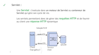 ✓ Servlet :
Une Servlet s’exécute dans un moteur de Servlet ou conteneur de
Servlet qui gère son cycle de vie.
Les servlets permettent donc de gérer des requêtes HTTP et de fournir
au client une réponse HTTP dynamique
 