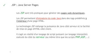 ✓ JSP : Java Server Pages
Les JSP sont très pratiques pour générer des pages web dynamiques.
Les JSP permettent d'introduire du code Java dans des tags prédéfinis à
l'intérieur d'une page HTML.
La technologie JSP mélange la puissance de Java côté serveur et la facilité
de mise en page d'HTML côté client.
Il s'agit en réalité d'un langage de script puissant (un langage interprété) 
exécuté du côté du serveur (au même titre que les scripts PHP,ASP,...)
 