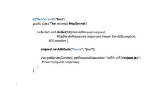@WebServlet("/Test")
public class Test extends HttpServlet {
protected void doGet(HttpServletRequest request,
HttpServletResponse response) throws ServletException,
IOException {
request.setAttribute("heure", "jour");
this.getServletContext().getRequestDispatcher("/WEB-INF/bonjour.jsp")
.forward(request, response);
}
}
 