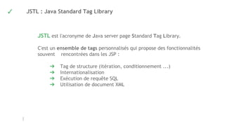 ✓ JSTL : Java Standard Tag Library
JSTL est l'acronyme de Java server page Standard Tag Library.
C'est un ensemble de tags personnalisés qui propose des fonctionnalités
souvent rencontrées dans les JSP :
➔ Tag de structure (itération, conditionnement ...)
➔ Internationalisation
➔ Exécution de requête SQL
➔ Utilisation de document XML
 