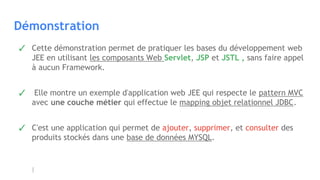 Démonstration
✓ Cette démonstration permet de pratiquer les bases du développement web
JEE en utilisant les composants Web Servlet, JSP et JSTL , sans faire appel
à aucun Framework.
✓  Elle montre un exemple d'application web JEE qui respecte le pattern MVC
avec une couche métier qui effectue le mapping objet relationnel JDBC.
✓ C'est une application qui permet de ajouter, supprimer, et consulter des
produits stockés dans une base de données MYSQL.
 