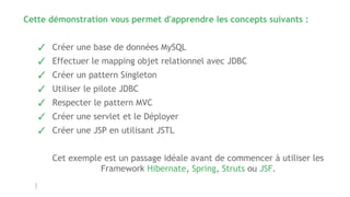 Cette démonstration vous permet d'apprendre les concepts suivants :
✓ Créer une base de données MySQL
✓ Effectuer le mapping objet relationnel avec JDBC
✓ Créer un pattern Singleton
✓ Utiliser le pilote JDBC
✓ Respecter le pattern MVC
✓ Créer une servlet et le Déployer
✓ Créer une JSP en utilisant JSTL
Cet exemple est un passage idéale avant de commencer à utiliser les
Framework Hibernate, Spring, Struts ou JSF.
 