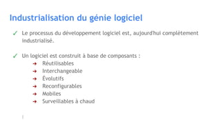 Industrialisation du génie logiciel
✓ Le processus du développement logiciel est, aujourd'hui complètement
industrialisé.
✓ Un logiciel est construit à base de composants :
➔ Réutilisables
➔ Interchangeable
➔ Évolutifs
➔ Reconfigurables
➔ Mobiles
➔ Surveillables à chaud
 