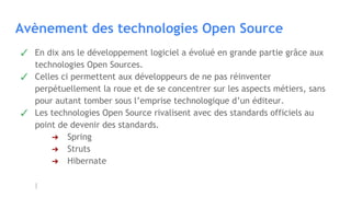 Avènement des technologies Open Source
✓ En dix ans le développement logiciel a évolué en grande partie grâce aux
technologies Open Sources.
✓ Celles ci permettent aux développeurs de ne pas réinventer
perpétuellement la roue et de se concentrer sur les aspects métiers, sans
pour autant tomber sous l’emprise technologique d’un éditeur.
✓ Les technologies Open Source rivalisent avec des standards officiels au
point de devenir des standards.
➔ Spring
➔ Struts
➔ Hibernate
 