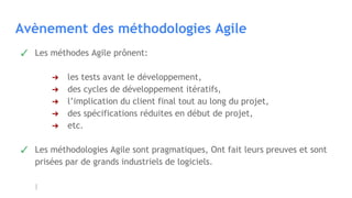 Avènement des méthodologies Agile
✓ Les méthodes Agile prônent:
➔ les tests avant le développement,
➔ des cycles de développement itératifs,
➔ l’implication du client final tout au long du projet,
➔ des spécifications réduites en début de projet,
➔ etc.
✓ Les méthodologies Agile sont pragmatiques, Ont fait leurs preuves et sont
prisées par de grands industriels de logiciels.
 