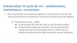Industrialiser le cycle de vie : améliorations,
maintenance, corrections
✓ Pour industrialiser les composants logiciels, il est nécessaire d’utiliser des
outils qui permettent d’automatiser le processus de fabrication des logiciels
➔ Frameworks de tests : JUnit
◆ Ils permettent de créer des tests sur des fonctions métiers.
◆ Faisant partie intégrante du projet, les tests peuvent être
rejoués par tous les développeurs afin de vérifier que les
dernières modification du code ne génèrent aucune régression.
 