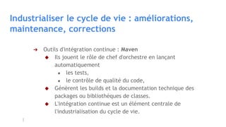 Industrialiser le cycle de vie : améliorations,
maintenance, corrections
➔ Outils d'intégration continue : Maven
◆ Ils jouent le rôle de chef d'orchestre en lançant
automatiquement
● les tests,
● le contrôle de qualité du code,
◆ Génèrent les builds et la documentation technique des
packages ou bibliothèques de classes.
◆ L'intégration continue est un élément centrale de
l'industrialisation du cycle de vie.
 