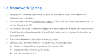 La framework Spring
✓ Spring est un framework open source JEE pour les applications ntiers, dont il facilite le
développement et les tests.
✓ Il est considéré comme un conteneur dit « léger », c’est-à-dire une infrastructure similaire à un
serveur d’application JEE.
✓ Il prend donc en charge la création d’objets et la mise en relation d’objets par l’intermédiaire
d’un fichier de configuration qui décrit les objets à fabriquer et les relations de dépendances
entre ces objets.
✓ Il permet de séparer le code métier du code technique.
✓ Spring s’appuie principalement sur l’intégration de trois concepts clés :
➔ l’inversion de contrôle ou injection de dépendance (IoC).
➔ la programmation orientée aspect (AOP).
➔ une couche d’abstraction.
 