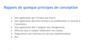 Rappels de quelque principes de conception
● Une application qui n’évolue pas meurt.
● Une application doit être fermée à la modification et ouverte à
l’extension.
● Une application doit s’adapter aux changements
● Efforcez-vous à coupler faiblement vos classes.
● Programmer une interface et non une implémentation
● Etc..
 