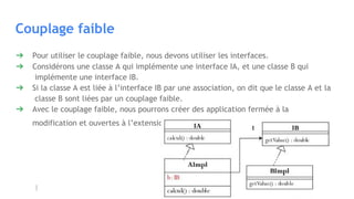 Couplage faible
➔ Pour utiliser le couplage faible, nous devons utiliser les interfaces.
➔ Considérons une classe A qui implémente une interface IA, et une classe B qui
implémente une interface IB.
➔ Si la classe A est liée à l’interface IB par une association, on dit que le classe A et la
classe B sont liées par un couplage faible.
➔ Avec le couplage faible, nous pourrons créer des application fermée à la
modification et ouvertes à l’extension.
 