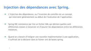 Injection des dépendances avec Spring.
➔ L’injection des dépendance, ou l’inversion de contrôle est un concept
qui intervient généralement au début de l’exécution de l’application.
➔ Spring IOC commence par lire un fichier XML qui déclare quelles sont
différentes classes à instancier et d’assurer les dépendances entre les différentes
instances.
➔ Quand on a besoin d’intégrer une nouvelle implémentation à une application,
il suffirait de la déclarer dans le fichier xml de beans spring.
 