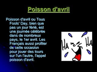 Poisson d'avril
Poisson d'avril ou Tous
  Fools' Day, bien que
  pas un jour férié, est
  une journée célébrée
  dans de nombreux
  pays, le 1er avril. Les
  Français aussi profiter
  de cette occasion
  pour jouer des tours
  sur l'un l'autre, l'appel
  poisson d'avril.
 