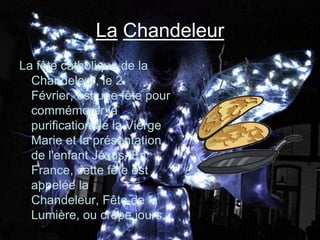 La Chandeleur
La fête catholique de la
  Chandeleur, le 2
  Février, est une fête pour
  commémorer la
  purification de la Vierge
  Marie et la présentation
  de l'enfant Jésus. En
  France, cette fête est
  appelée la
  Chandeleur, Fête de la
  Lumière, ou crêpe jours.
 