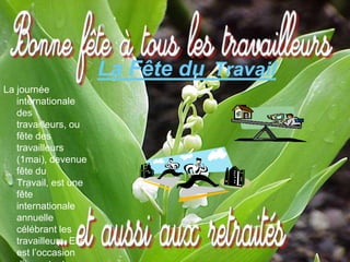 La Fête du Travail
La journée
   internationale
   des
   travailleurs, ou
   fête des
   travailleurs
   (1mai), devenue
   fête du
   Travail, est une
   fête
   internationale
   annuelle
   célébrant les
   travailleurs. Elle
   est l’occasion
 