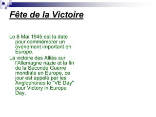 Fête de la Victoire

Le 8 Mai 1945 est la date
  pour commémorer un
  événement important en
  Europe.
La victoire des Alliés sur
  l'Allemagne nazie et la fin
  de la Seconde Guerre
  mondiale en Europe, ce
  jour est appelé par les
  Anglophones le "VE Day"
  pour Victory in Europe
  Day.
 