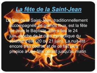 La fête de la Saint-Jean
La fête de la Saint-Jean, traditionnellement
  accompagnée de grands feux, est la fête
  de Jean le Baptiste. Elle a lieu le 24
  juin, proche de la date symbolique du
  solstice d'été (20 ou 21 juin). La nuit est
  encore très courte, et de ce fait plus
  propice à une fête durant jusqu'au matin.
 
