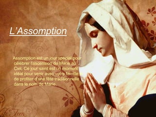 L’Assomption

Assomption est un jour spécial pour
célébrer l'ascension de Marie au
Ciel. Ce jour saint est un moment
idéal pour venir avec votre famille et
de profiter d'une fête traditionnelle
dans le nom de Marie.
 