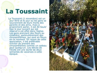 La Toussaint
La Toussaint (1 novembre) est un
 jour férié et le jour où les gens se
 souviennent de leurs morts des
 parents et des amis, mais à
 proprement parler, il est All Souls'
 Day le jour suivant qui est
 réservé à cet effet dans l'église.
 Les gens prennent des fleurs au
 cimetière, particulièrement des
 chrysanthèmes, qui sont en fleurs
 en ce moment. En raison de cette
 association, il est préférable
 d'éviter de prendre des
 chrysanthèmes comme un cadeau
 pour quelqu'un. Les élèves de
 l'école ont une durée de deux
 semaines de vacances à cette
 époque.
 