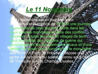 Le 11 Novembre
 Le 11 novembre est un jour férié pour
commémorer l'armistice de 1918 et une journée
du souvenir de ceux qui sont morts dans les
deux guerres mondiales et dans des conflits
ultérieurs. Toutes les villes et villages de tenir
dans les défilés des vétérans de guerre qui
accompagnent les fonctionnaires locaux et d'une
fanfare de poser une couronne sur le monument
aux morts. A Paris, le Président dépose une
gerbe sur la tombe du soldat inconnu sous l'Arc
de Triomphe sur les Champs-Élysées.
 