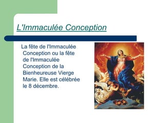 L'Immaculée Conception

 La fête de l'Immaculée
  Conception ou la fête
  de l'Immaculée
  Conception de la
  Bienheureuse Vierge
  Marie. Elle est célébrée
  le 8 décembre.
 