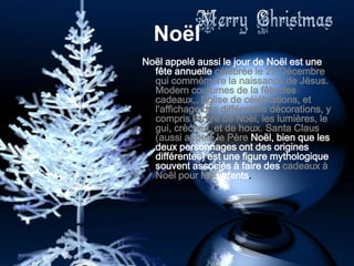 Noël
Noël appelé aussi le jour de Noël est une
  fête annuelle célébrée le 25 Décembre
  qui commémore la naissance de Jésus.
  Modern coutumes de la fête des
  cadeaux,, Eglise de célébrations, et
  l'affichage des différentes décorations, y
  compris l'arbre de Noël, les lumières, le
  gui, crèches, et de houx. Santa Claus
  (aussi appelé le Père Noël, bien que les
  deux personnages ont des origines
  différentes) est une figure mythologique
  souvent associés à faire des cadeaux à
  Noël pour les enfants.
 