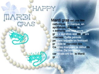 Mardi gras est une fête
catholique qui marque, en
apothéose, la fin de la
« semaine des sept jours
gras » autrefois appelés jours
charnels. Cette période
pendant laquelle on festoyait
précède le mercredi des
Cendres marquant le début du
Carême. De nombreux
carnavals ont lieu le Mardi
gras.
 