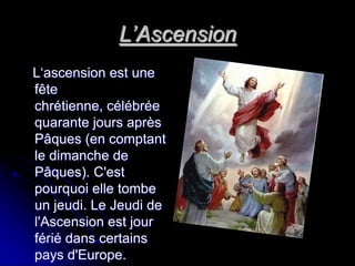 L’Ascension
L‘ascension est une
fête
chrétienne, célébrée
quarante jours après
Pâques (en comptant
le dimanche de
Pâques). C'est
pourquoi elle tombe
un jeudi. Le Jeudi de
l'Ascension est jour
férié dans certains
pays d'Europe.
 