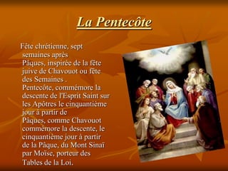 La Pentecôte
Fête chrétienne, sept
semaines après
Pâques, inspirée de la fête
juive de Chavouot ou fête
des Semaines .
Pentecôte, commémore la
descente de l'Esprit Saint sur
les Apôtres le cinquantième
jour à partir de
Pâques, comme Chavouot
commémore la descente, le
cinquantième jour à partir
de la Pâque, du Mont Sinaï
par Moïse, porteur des
Tables de la Loi.
 