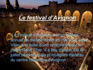 Le festival d’Avignon

 Le Festival d'Avignon, est un festival
annuel de théâtre fondé en 1947 par Jean
Vilar, à la suite d'une rencontre avec le
poète René Char. Il a lieu chaque été en
juillet dans les rues et multiples théâtres
du centre historique d'Avignon .
 