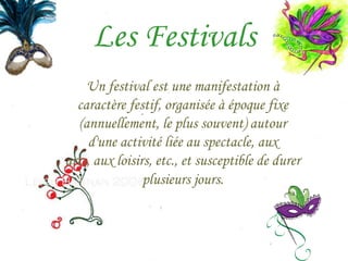 Les Festivals
     Un festival est une manifestation à
  caractère festif, organisée à époque fixe
   (annuellement, le plus souvent) autour
     d'une activité liée au spectacle, aux
arts, aux loisirs, etc., et susceptible de durer
                plusieurs jours.
 