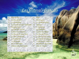 Les festivals français
•   Jour de l'an                    •   Noël
•   La fete des rois                •   Mardi gras
•   La Chandeleur                   •   Le Vendredi saint
•   Le jour de la Saint-Valentine   •   Pâques
•   Poisson d'avril                 •   L’Ascension
•   La Fête du Travail              •   La Pentecôte
•   la Fête de la Victoire          •   La fête des Mères
•   La fête de la Saint-Jean        •   La fête des Pères
•   La Fête Nationale               •   Le festival de Cannes
•   L’Assomption                    •   La fête de la musique
•   La Toussaint                    •   Le festival d’Avignon
•   Le 11 Novembre                  •   Les fêtes de Bayonne
•   l'Immaculée Conception          •   Tour de France
 