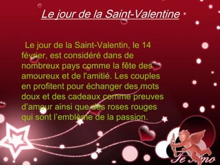 Le jour de la Saint-Valentine

 Le jour de la Saint-Valentin, le 14
février, est considéré dans de
nombreux pays comme la fête des
amoureux et de l'amitié. Les couples
en profitent pour échanger des mots
doux et des cadeaux comme preuves
d’amour ainsi que des roses rouges
qui sont l’emblème de la passion.
 