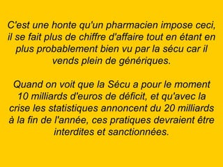 C'est une honte qu'un pharmacien impose ceci, il se fait plus de chiffre d'affaire tout en étant en plus probablement bien vu par la sécu car il vends plein de génériques. Quand on voit que la Sécu a pour le moment 10 milliards d'euros de déficit, et qu'avec la crise les statistiques annoncent du 20 milliards à la fin de l'année, ces pratiques devraient être interdites et sanctionnées. 