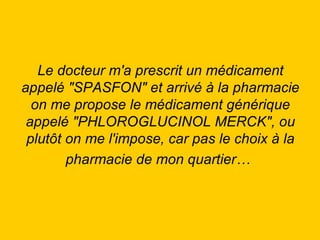 Le docteur m'a prescrit un médicament appelé "SPASFON" et arrivé à la pharmacie on me propose le médicament générique appelé "PHLOROGLUCINOL MERCK", ou plutôt on me l'impose, car pas le choix à la pharmacie de mon quartier…   