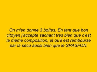On m'en donne 3 boîtes. En tant que bon citoyen j'accepte sachant très bien que c'est la même composition, et qu'il est remboursé par la sécu aussi bien que le SPASFON. 