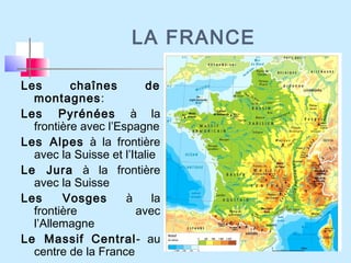 LA FRANCE
Les chaînes de
montagnes:
Les Pyrénées à la
frontière avec l’Espagne
Les Alpes à la frontière
avec la Suisse et l’Italie
Le Jura à la frontière
avec la Suisse
Les Vosges à la
frontière avec
l’Allemagne
Le Massif Central- au
centre de la France
 