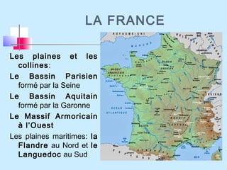 LA FRANCE
Les plaines et les
collines:
Le Bassin Parisien
formé par la Seine
Le Bassin Aquitain
formé par la Garonne
Le Massif Armoricain
à l’Ouest
Les plaines maritimes: la
Flandre au Nord et le
Languedoc au Sud
 