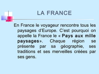 LA FRANCE
En France le voyageur rencontre tous les
paysages d’Europe. C’est pourquoi on
appelle la France le « Pays aux mille
paysages». Chaque région se
présente par sa géographie, ses
traditions et ses merveilles créées par
ses gens.
 
