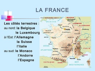 LA FRANCE
Les côtés terrestres :
au nord: la Belgique
le Luxembourg
à l’Est: l’Allemagne
la Suisse
l’Italie
au sud: le Monaco
l’Andorre
l’Espagne
 