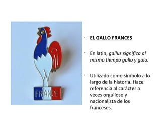 •
EL GALLO FRANCES
•
En latin, gallus significa al
mismo tiempo gallo y galo.
•
Utilizado como símbolo a lo
largo de la historia. Hace
referencia al carácter a
veces orgulloso y
nacionalista de los
franceses.
 