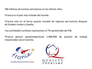 •80 millones de turistas extranjeros en los últimos años.
•Francia es el país más visitado del mundo.
•Francia está en el tercer puesto mundial de ingresos por turismo después
de Estados Unidos y España.
•Las actividades turísticas representan el 7% aproximado del PIB.
•Francia genera aproximadamente 1.000.000 de puestos de trabajo
relacionados con el turismo.
 