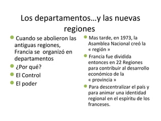 Los departamentos…y las nuevas
regiones
Cuando se abolieron las
antiguas regiones,
Francia se organizó en
departamentos
¿Por qué?
El Control
El poder
Mas tarde, en 1973, la
Asamblea Nacional creó la
« región »
Francia fue dividida
entonces en 22 Regiones
para contribuir al desarrollo
económico de la
« provincia »
Para descentralizar el país y
para animar una identidad
regional en el espíritu de los
franceses.
 