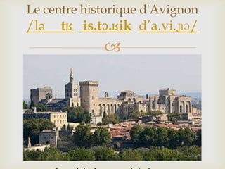 
Le centre historique d'Avignon
/lə tʁ is.tɔ.ʁik d’a.vi.ɲɔ/
 